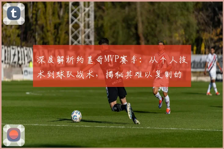 深度解析约基奇MVP赛季：从个人技术到球队战术，揭秘其难以复制的统治力