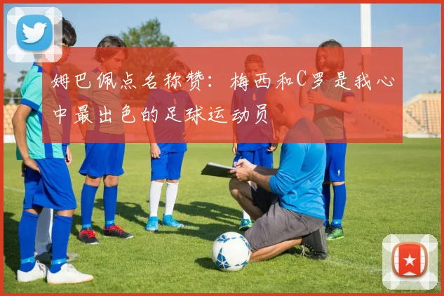 姆巴佩点名称赞:梅西和C罗是我心中最出色的足球运动员