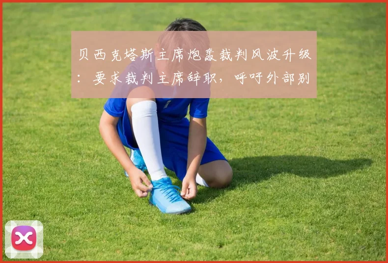 贝西克塔斯主席炮轰裁判风波升级：要求裁判主席辞职，呼吁外部别再插手足球事务