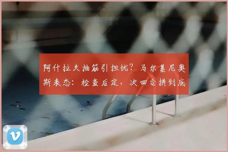 阿什拉夫抽筋引担忧?马尔基尼奥斯表态:检查后定,次回合拼到底