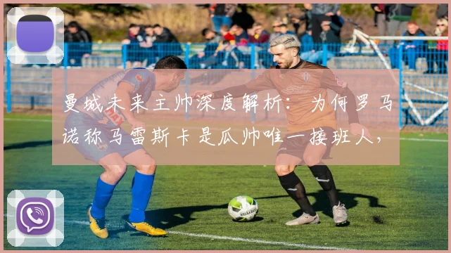 曼城未来主帅深度解析:为何罗马诺称马雷斯卡是瓜帅唯一接班人,而非孔帕尼?