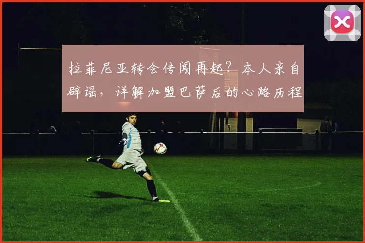 拉菲尼亚转会传闻再起？本人亲自辟谣，详解加盟巴萨后的心路历程与未来规划