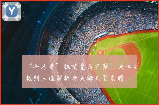 “平方哥”执哨皇马巴萨！次回合裁判人选解析与关键判罚前瞻