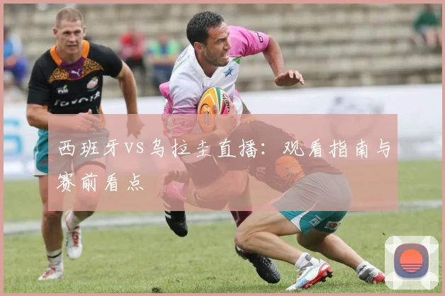 西班牙vs乌拉圭直播:观看指南与赛前看点