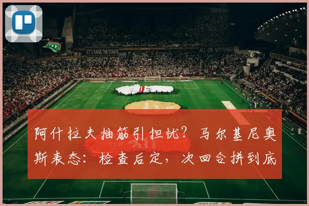 阿什拉夫抽筋引担忧？马尔基尼奥斯表态：检查后定，次回合拼到底