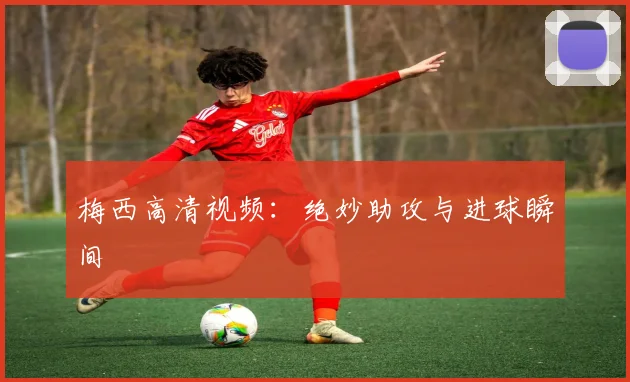 梅西高清视频：绝妙助攻与进球瞬间
