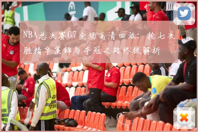 NBA总决赛G7全场高清回放:抢七决胜精华集锦与夺冠之路终极解析