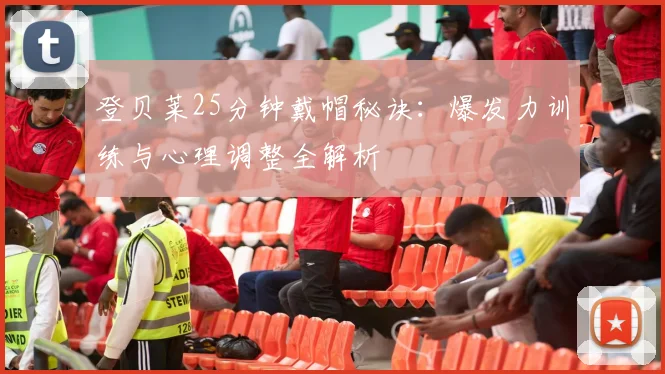 登贝莱25分钟戴帽秘诀：爆发力训练与心理调整全解析