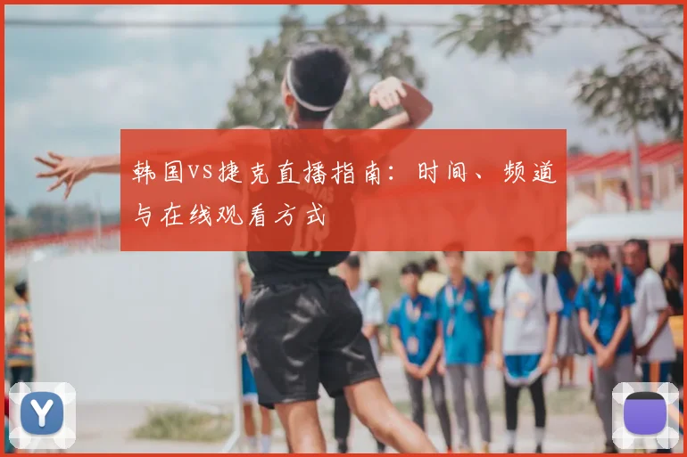 韩国vs捷克直播指南:时间、频道与在线观看方式
